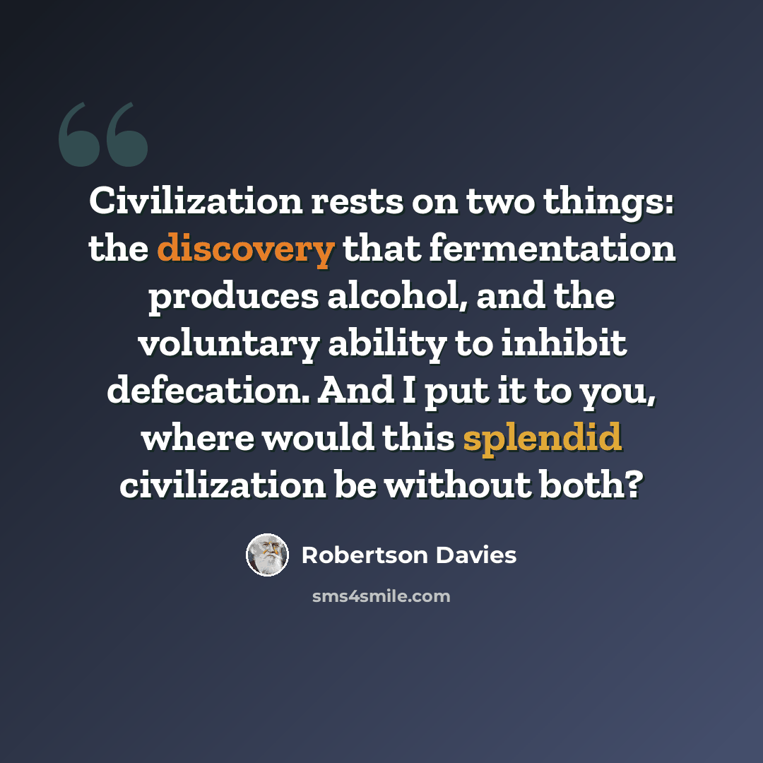 “Civilization rests on two things: the discovery that fermentation produces alcohol, and the voluntary ability to inhibit defecation. And I put it to you, where would this splendid civilization be without both?” quote by Robertson Davies