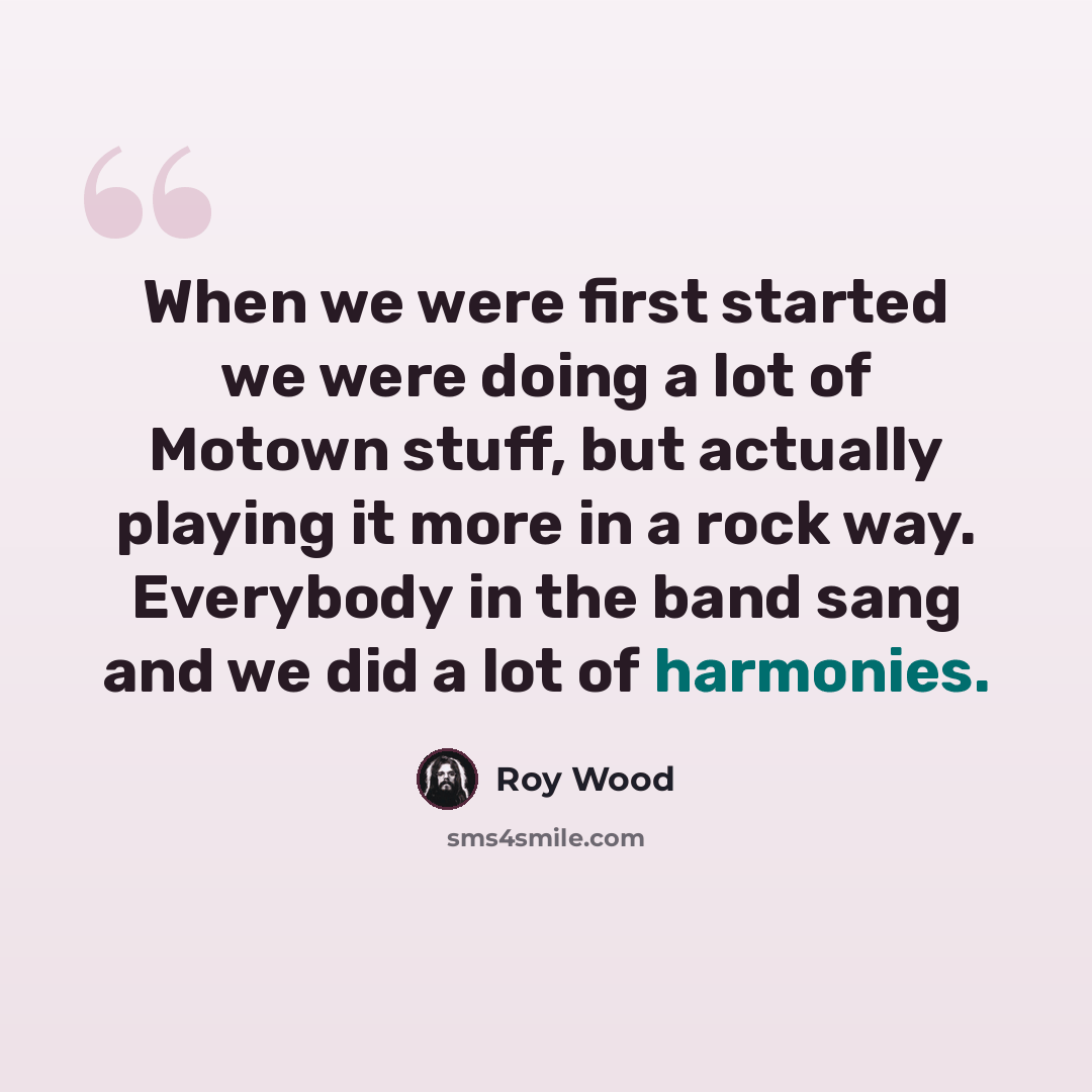 “When we were first started we were doing a lot of Motown stuff, but actually playing it more in a rock way. Everybody in the band sang and we did a lot of harmonies.” quote by Roy Wood