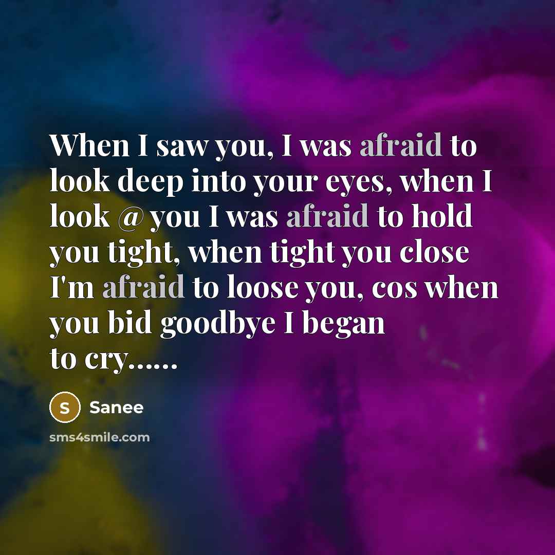 “When I saw you, I was afraid to look deep into your eyes, when I look @ you I was afraid to hold you tight, when tight you close I'm afraid to loose you, cos when you bid goodbye I began to cry……” quote by SAnee