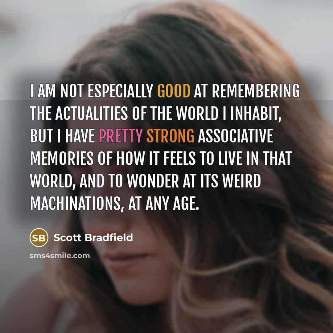 “I am not especially good at remembering the actualities of the world I inhabit, but I have pretty strong associative memories of how it feels to live in that world, and to wonder at its weird machinations, at any age.” quote by Scott Bradfield
