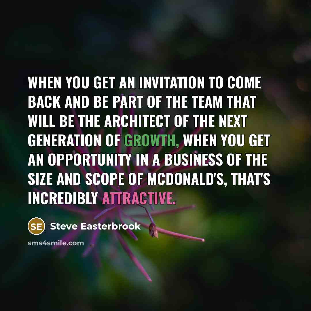 “When you get an invitation to come back and be part of the team that will be the architect of the next generation of growth, when you get an opportunity in a business of the size and scope of McDonald's, that's incredibly attractive.” quote by Steve Easterbrook