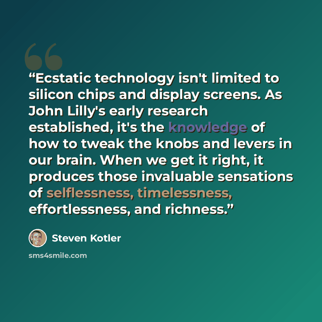 “Ecstatic technology isn't limited to silicon chips and display screens. As John Lilly's early research established, it's the knowledge of how to tweak the knobs and levers in our brain. When we get it right, it produces those invaluable sensations of selflessness, timelessness, effortlessness, and…” quote by Steven Kotler