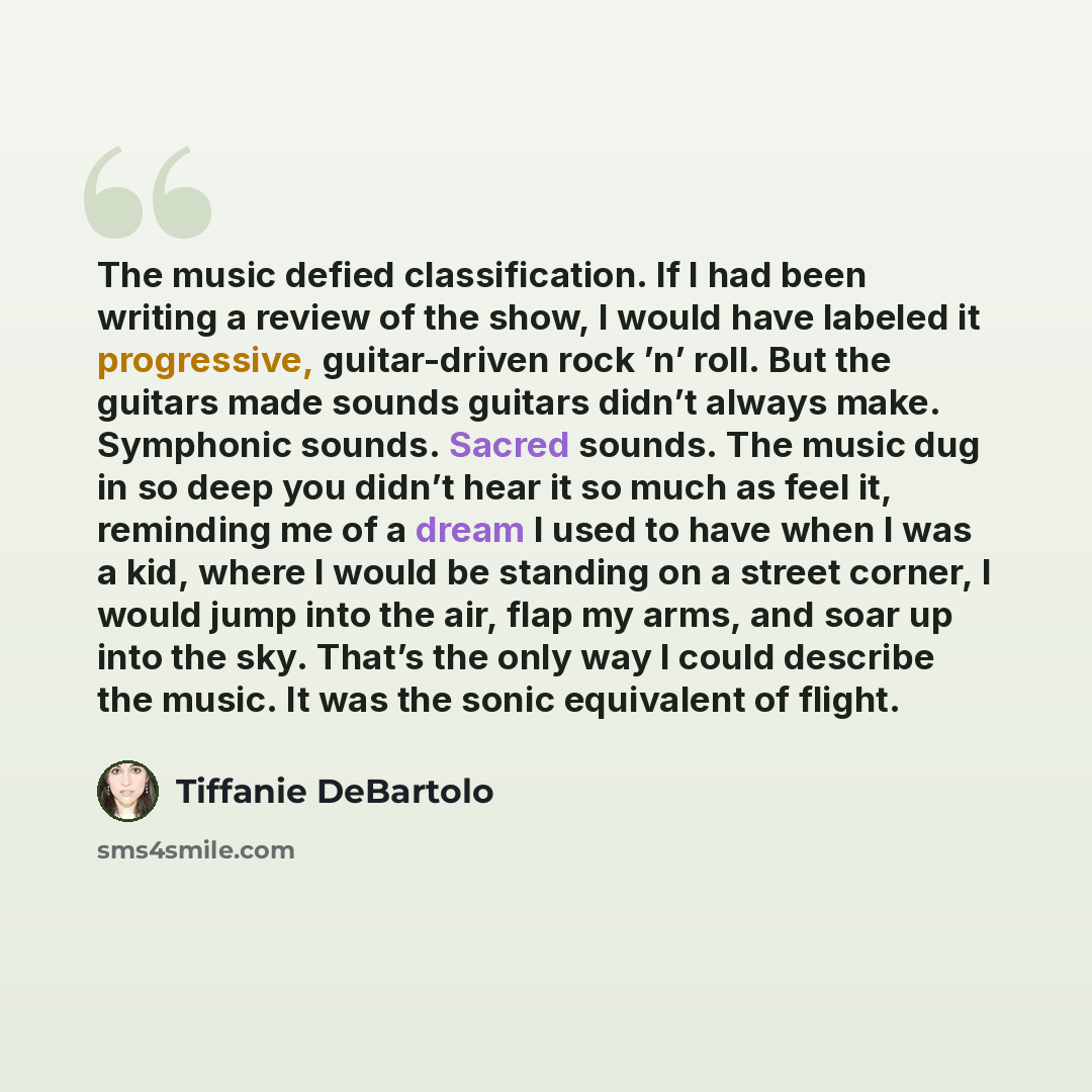 “The music defied classification. If I had been writing a review of the show, I would have labeled it progressive, guitar-driven rock ’n’ roll. But the guitars made sounds guitars didn’t always make. Symphonic sounds. Sacred sounds. The music dug in so deep you didn’t hear it so much as feel it…” quote by Tiffanie DeBartolo
