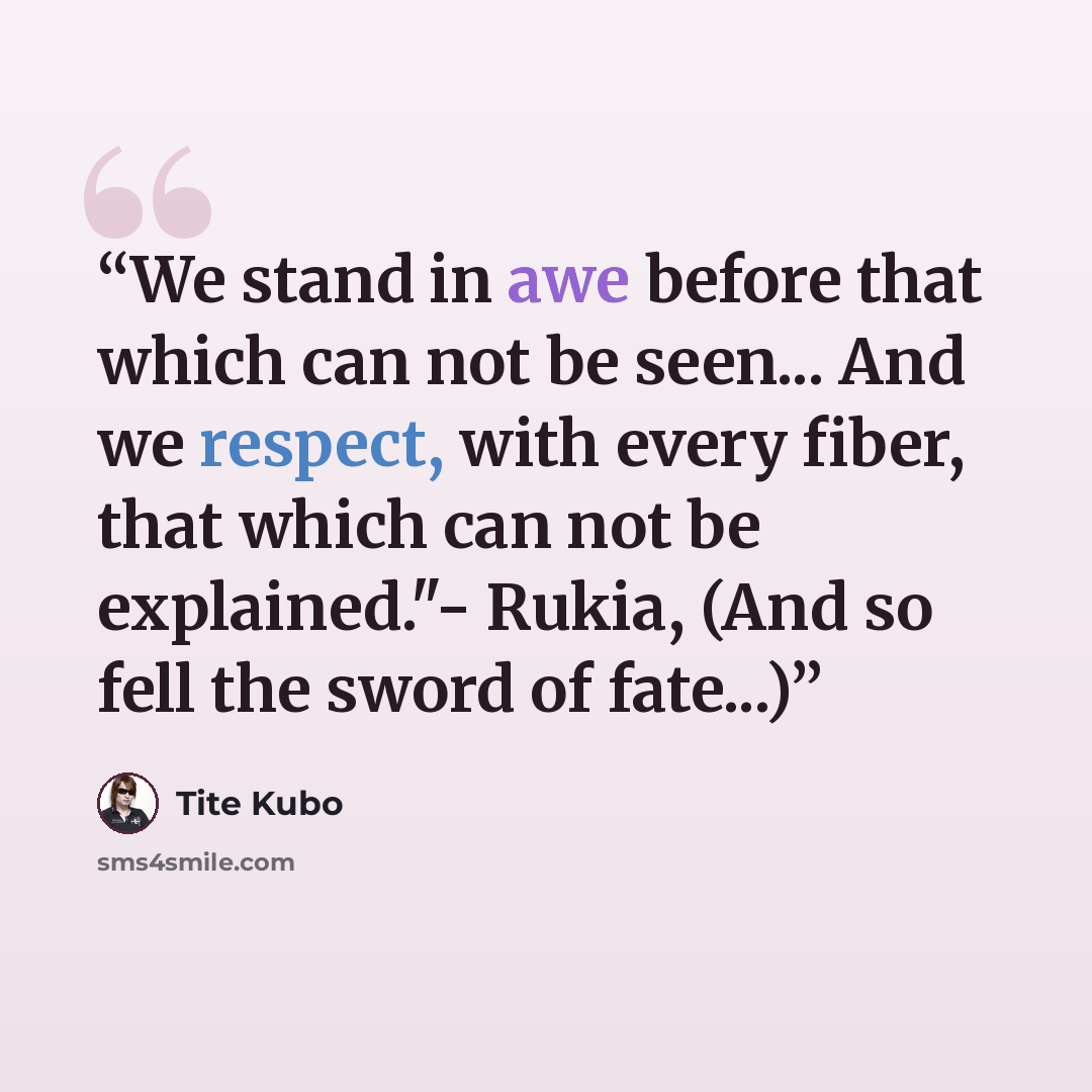 “We stand in awe before that which can not be seen... And we respect, with every fiber, that which can not be explained."- Rukia, (And so fell the sword of fate...)” quote by Tite Kubo