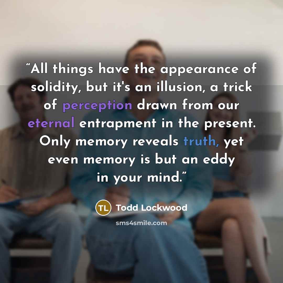 “All things have the appearance of solidity, but it's an illusion, a trick of perception drawn from our eternal entrapment in the present. Only memory reveals truth, yet even memory is but an eddy in your mind.” quote by Todd Lockwood