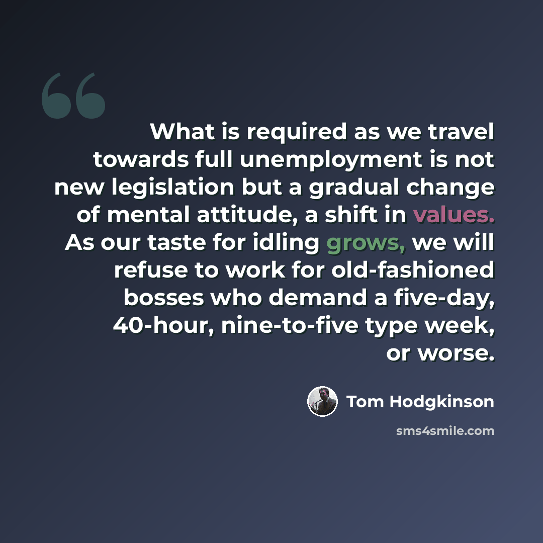 “What is required as we travel towards full unemployment is not new legislation but a gradual change of mental attitude, a shift in values. As our taste for idling grows, we will refuse to work for old-fashioned bosses who demand a five-day, 40-hour, nine-to-five type week, or worse.” quote by Tom Hodgkinson