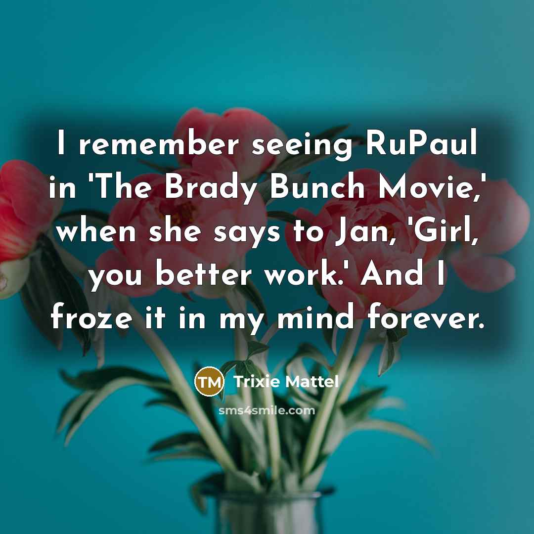 “I remember seeing RuPaul in 'The Brady Bunch Movie,' when she says to Jan, 'Girl, you better work.' And I froze it in my mind forever.” quote by Trixie Mattel