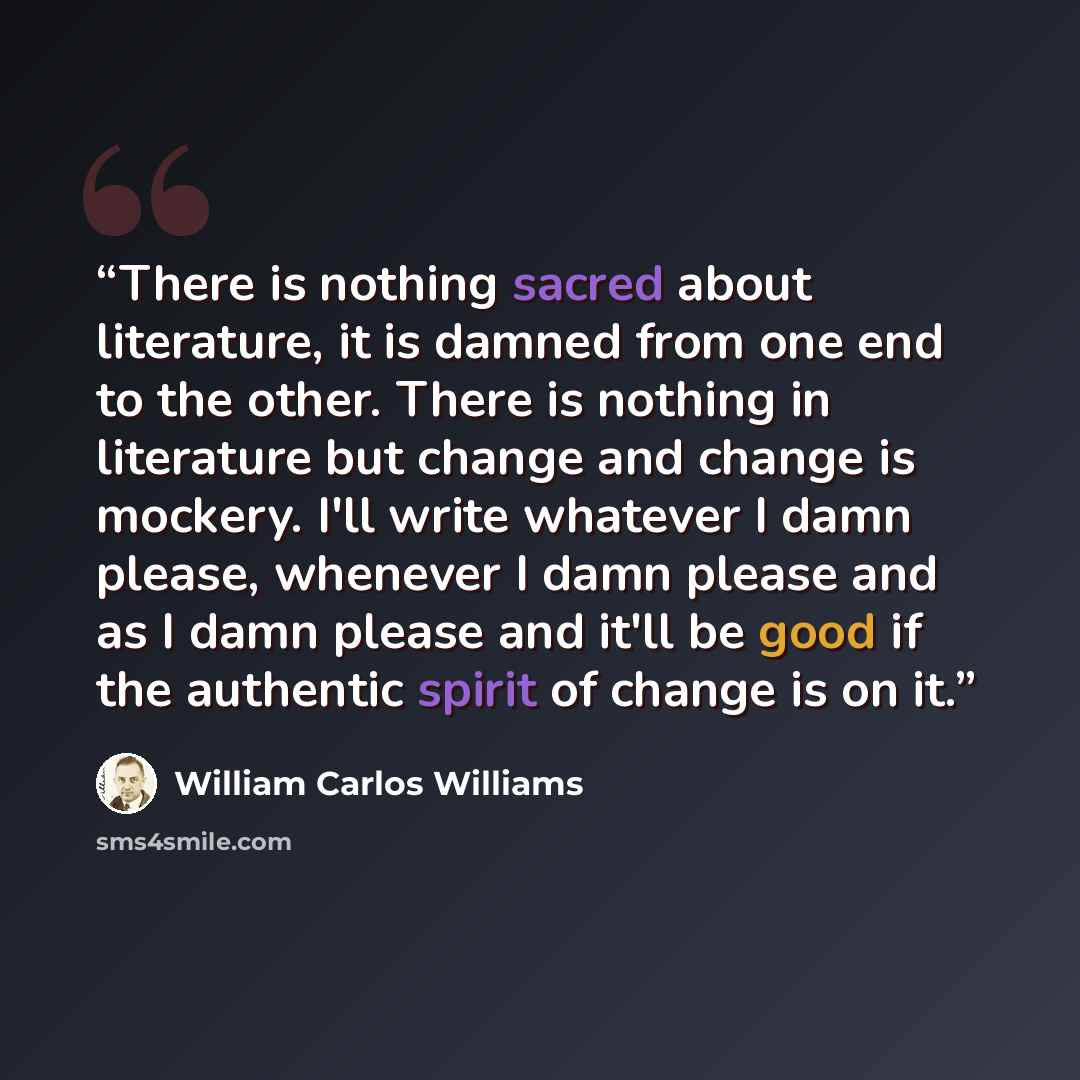 “There is nothing sacred about literature, it is damned from one end to the other. There is nothing in literature but change and change is mockery. I'll write whatever I damn please, whenever I damn please and as I damn please and it'll be good if the authentic spirit of change is on it.” quote by William Carlos Williams