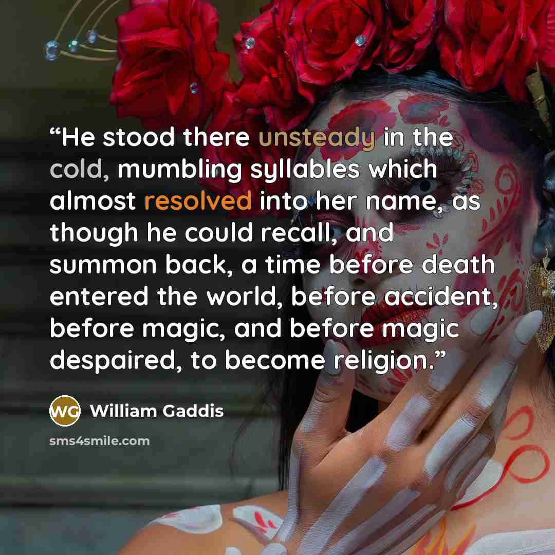 “He stood there unsteady in the cold, mumbling syllables which almost resolved into her name, as though he could recall, and summon back, a time before death entered the world, before accident, before magic, and before magic despaired, to become religion.” quote by William Gaddis