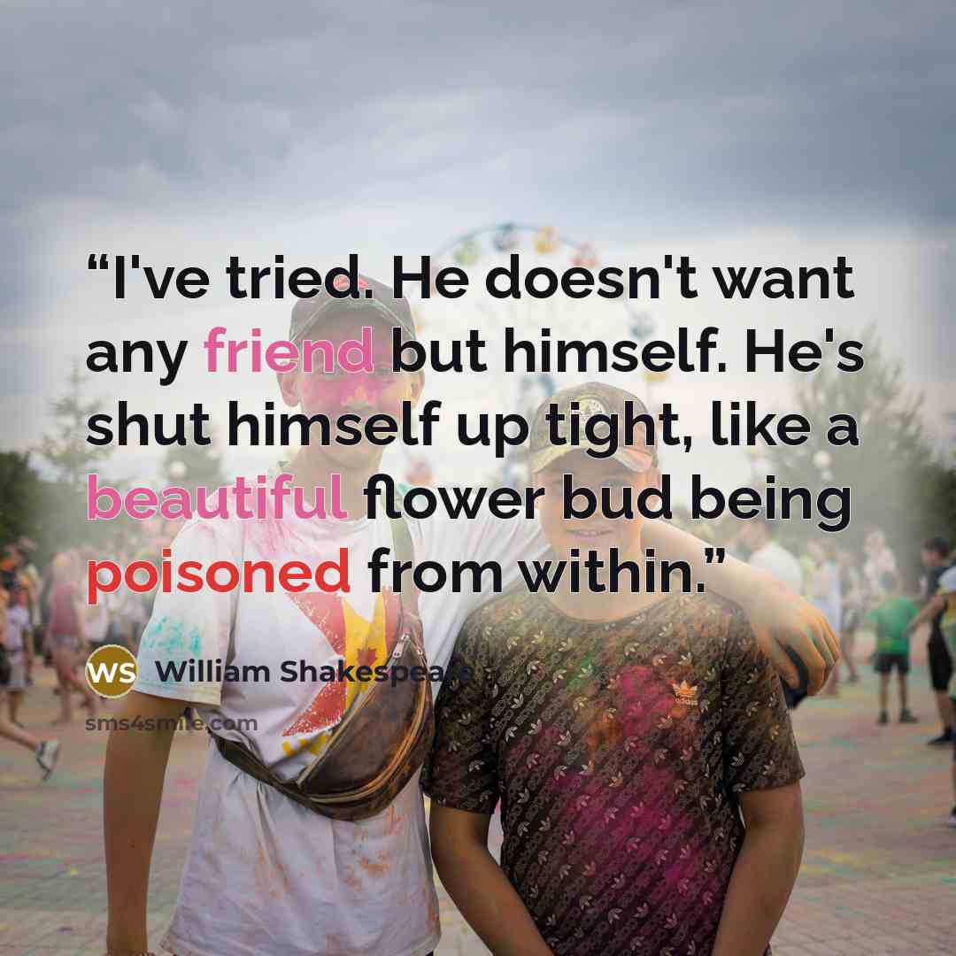 “I've tried. He doesn't want any friend but himself. He's shut himself up tight, like a beautiful flower bud being poisoned from within.” quote by William Shakespeare