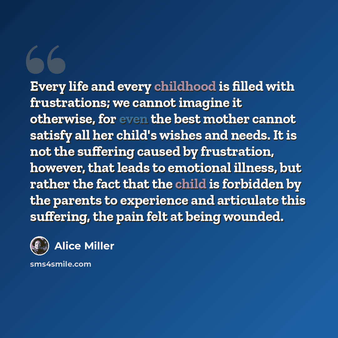 “Every life and every childhood is filled with frustrations; we cannot imagine it otherwise, for even the best mother cannot satisfy all her child's wishes and needs. It is not the suffering caused by frustration, however, that leads to emotional illness, but rather the fact that the child is…” quote by Alice Miller