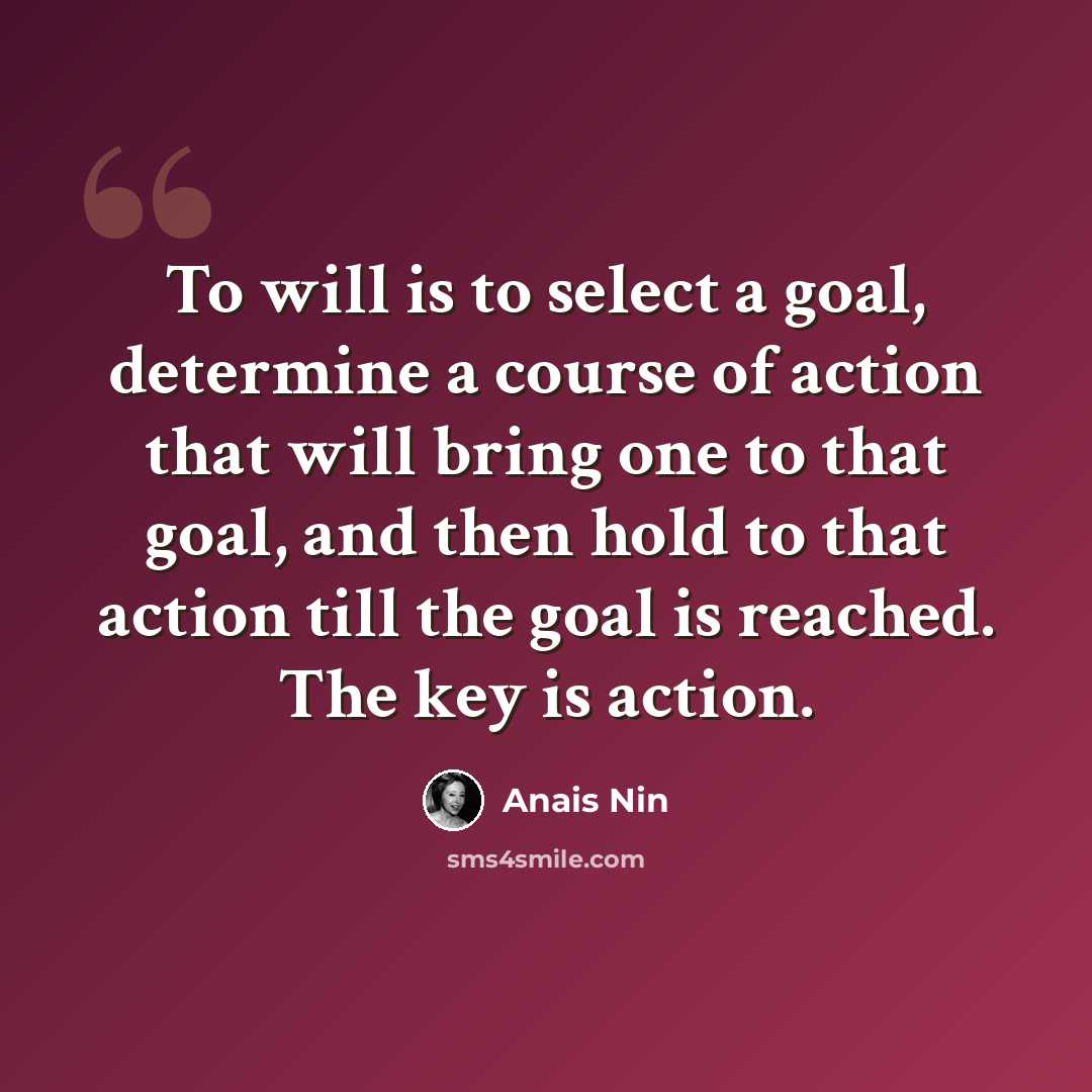 “To will is to select a goal, determine a course of action that will bring one to that goal, and then hold to that action till the goal is reached. The key is action.” quote by Anais Nin
