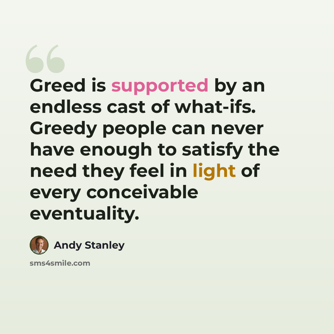 “Greed is supported by an endless cast of what-ifs. Greedy people can never have enough to satisfy the need they feel in light of every conceivable eventuality.” quote by Andy Stanley