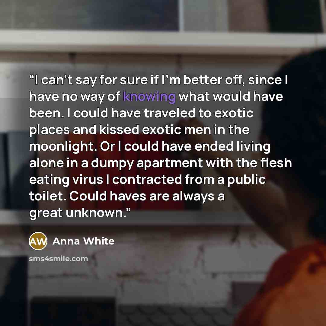“I can't say for sure if I'm better off, since I have no way of knowing what would have been. I could have traveled to exotic places and kissed exotic men in the moonlight. Or I could have ended living alone in a dumpy apartment with the flesh eating virus I contracted from a public toilet. Could…” quote by Anna White