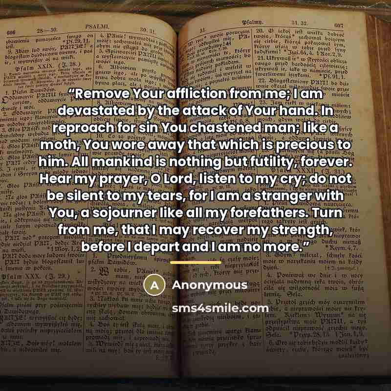 “Remove Your affliction from me; I am devastated by the attack of Your hand. In reproach for sin You chastened man; like a moth, You wore away that which is precious to him. All mankind is nothing but futility, forever. Hear my prayer, O Lord, listen to my cry; do not be silent to my tears, for I…” quote by Anonymous