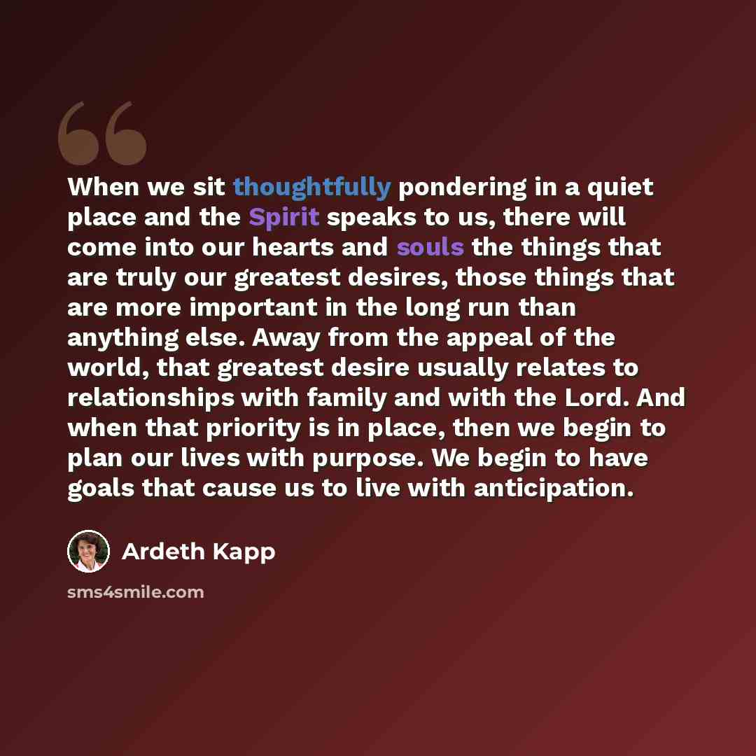 “When we sit thoughtfully pondering in a quiet place and the Spirit speaks to us, there will come into our hearts and souls the things that are truly our greatest desires, those things that are more important in the long run than anything else. Away from the appeal of the world, that greatest…” quote by Ardeth Kapp
