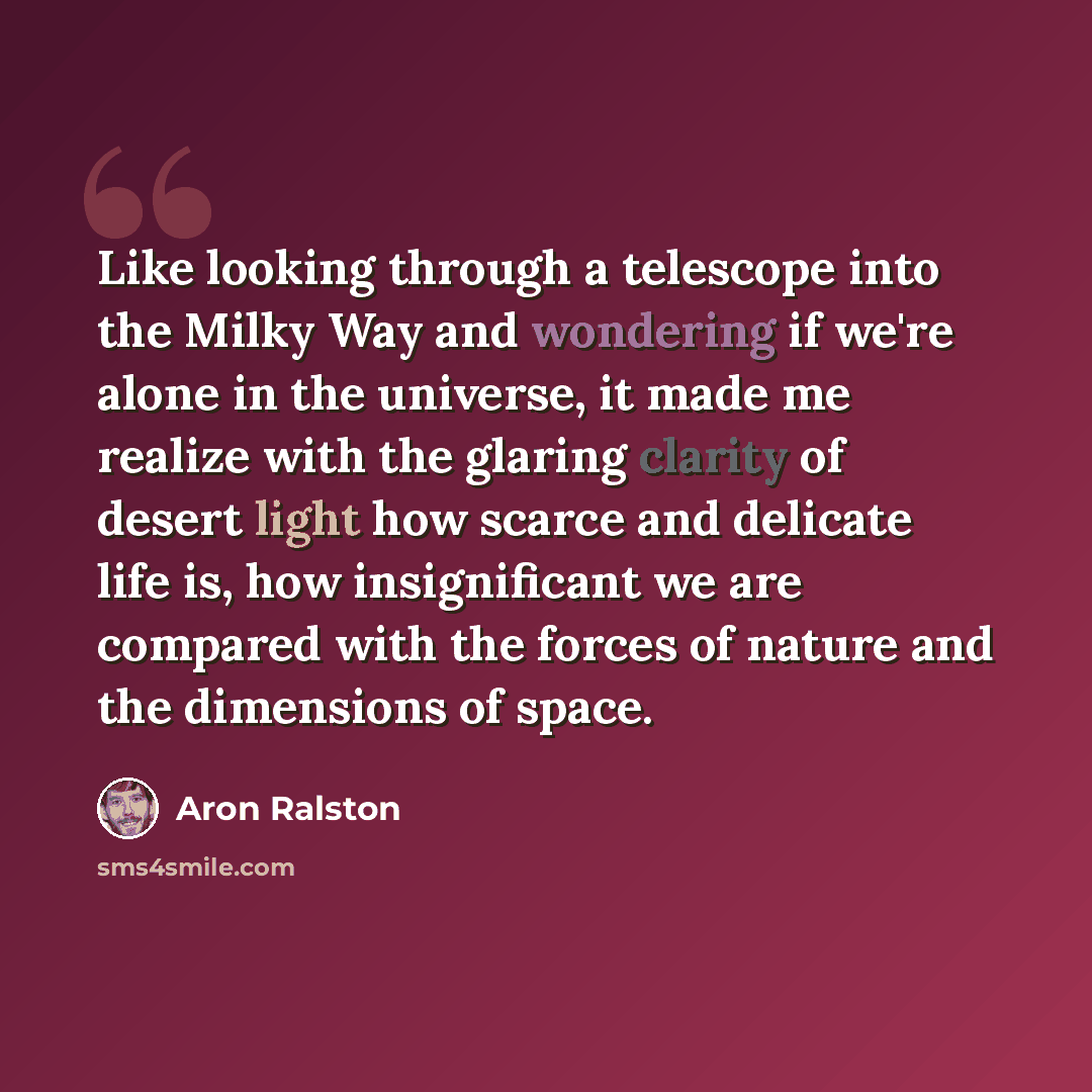 “Like looking through a telescope into the Milky Way and wondering if we're alone in the universe, it made me realize with the glaring clarity of desert light how scarce and delicate life is, how insignificant we are compared with the forces of nature and the dimensions of space.” quote by Aron Ralston