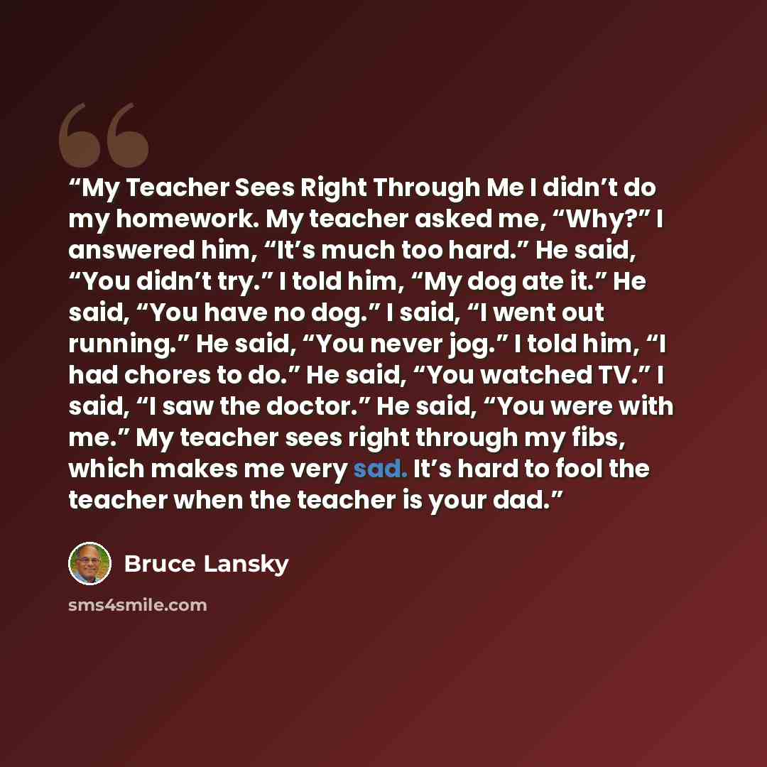 “My Teacher Sees Right Through Me I didn’t do my homework. My teacher asked me, “Why?” I answered him, “It’s much too hard.” He said, “You didn’t try.” I told him, “My dog ate it.” He said, “You have no dog.” I said, “I went out running.” He said, “You never jog.” I told him, “I had chores to do.”…” quote by Bruce Lansky