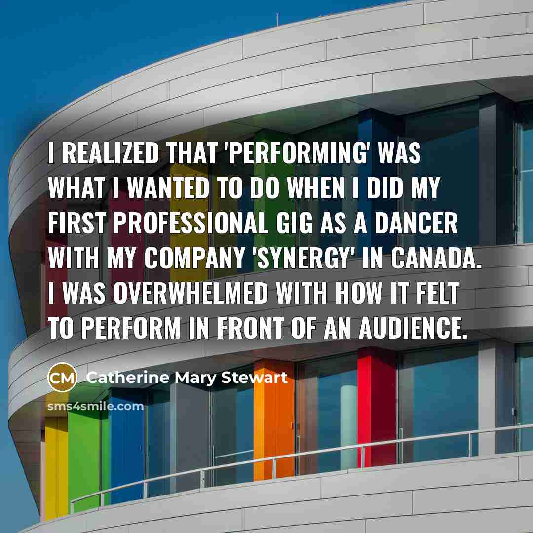 “I realized that 'performing' was what I wanted to do when I did my first professional gig as a dancer with my company 'Synergy' in Canada. I was overwhelmed with how it felt to perform in front of an audience.” quote by Catherine Mary Stewart