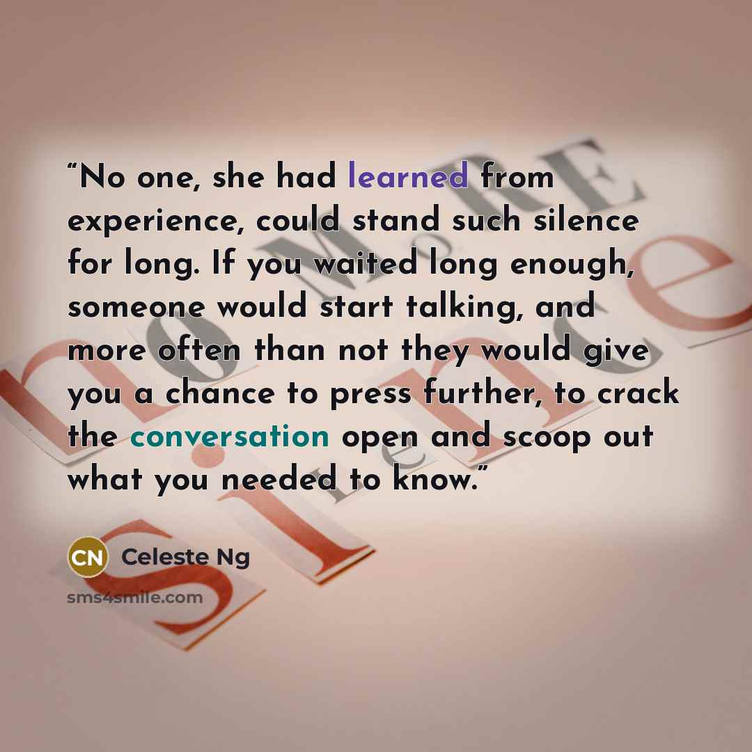 “No one, she had learned from experience, could stand such silence for long. If you waited long enough, someone would start talking, and more often than not they would give you a chance to press further, to crack the conversation open and scoop out what you needed to know.” quote by Celeste Ng