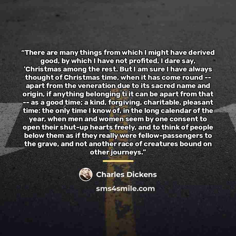 “There are many things from which I might have derived good, by which I have not profited, I dare say, 'Christmas among the rest. But I am sure I have always thought of Christmas time, when it has come round -- apart from the veneration due to its sacred name and origin, if anything belonging ti it…” quote by Charles Dickens