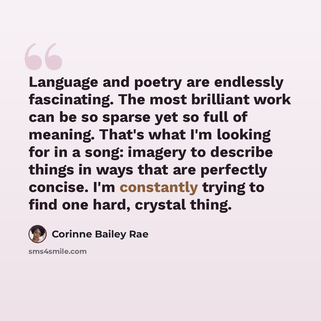 “Language and poetry are endlessly fascinating. The most brilliant work can be so sparse yet so full of meaning. That's what I'm looking for in a song: imagery to describe things in ways that are perfectly concise. I'm constantly trying to find one hard, crystal thing.” quote by Corinne Bailey Rae