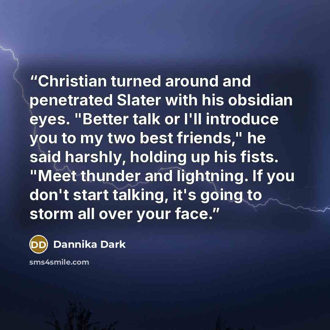 “Christian turned around and penetrated Slater with his obsidian eyes. "Better talk or I'll introduce you to my two best friends," he said harshly, holding up his fists. "Meet thunder and lightning. If you don't start talking, it's going to storm all over your face.” quote by Dannika Dark