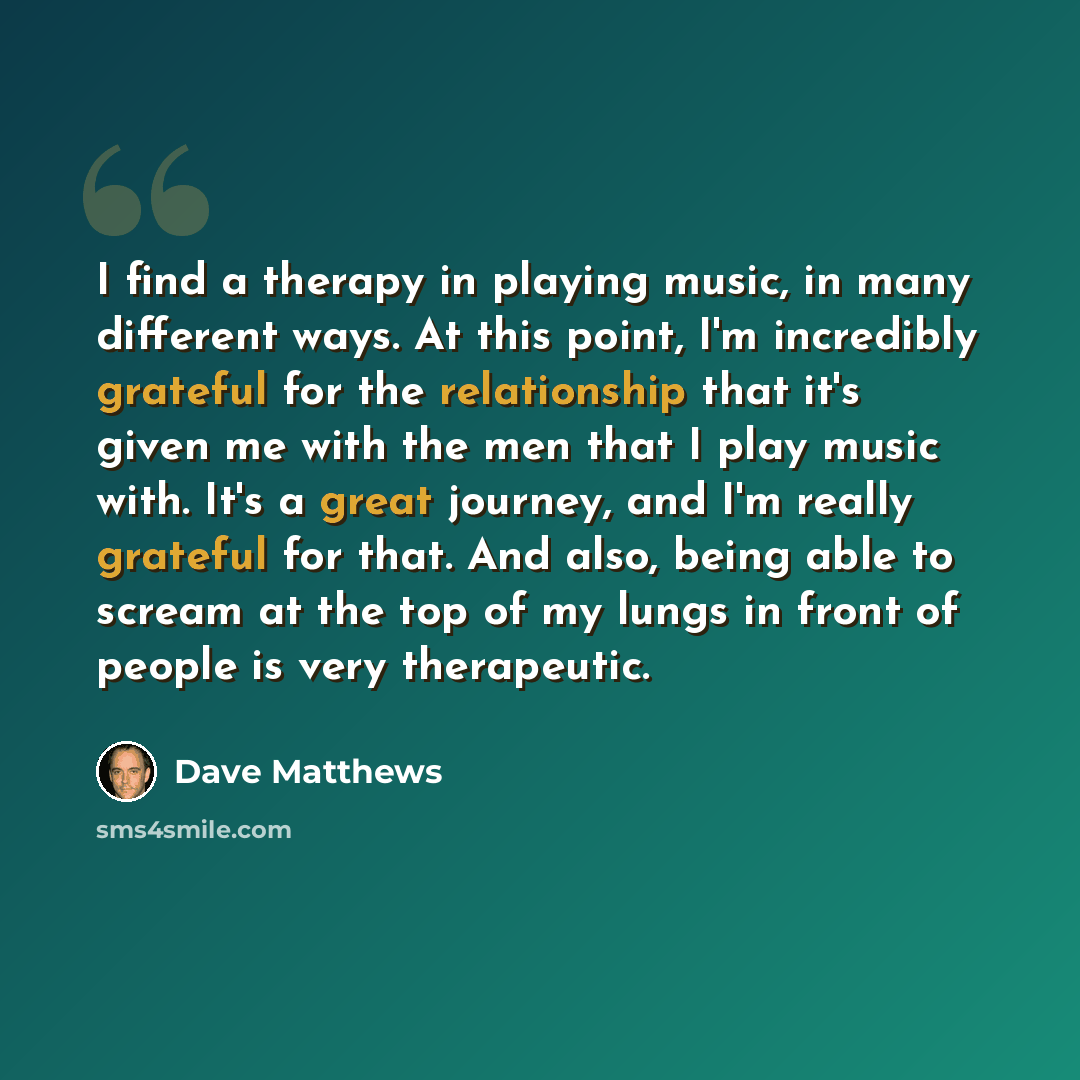 “I find a therapy in playing music, in many different ways. At this point, I'm incredibly grateful for the relationship that it's given me with the men that I play music with. It's a great journey, and I'm really grateful for that. And also, being able to scream at the top of my lungs in front of…” quote by Dave Matthews