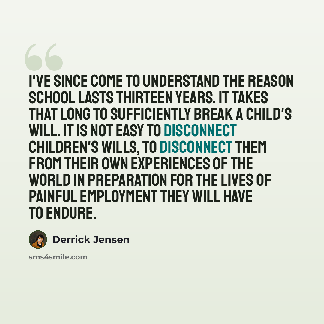 “I've since come to understand the reason school lasts thirteen years. It takes that long to sufficiently break a child's will. It is not easy to disconnect children's wills, to disconnect them from their own experiences of the world in preparation for the lives of painful employment they will have…” quote by Derrick Jensen