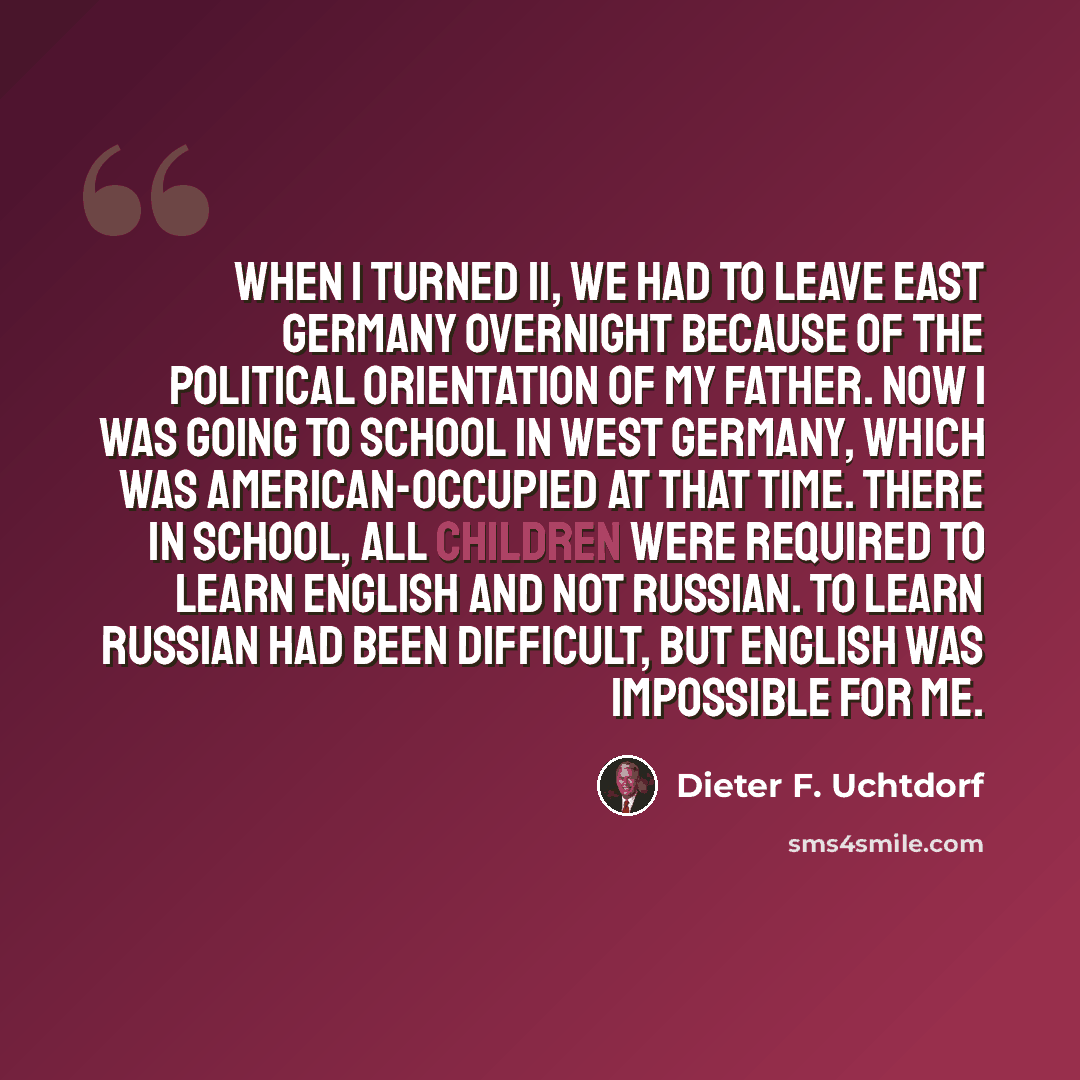 “When I turned 11, we had to leave East Germany overnight because of the political orientation of my father. Now I was going to school in West Germany, which was American-occupied at that time. There in school, all children were required to learn English and not Russian. To learn Russian had been…” quote by Dieter F. Uchtdorf