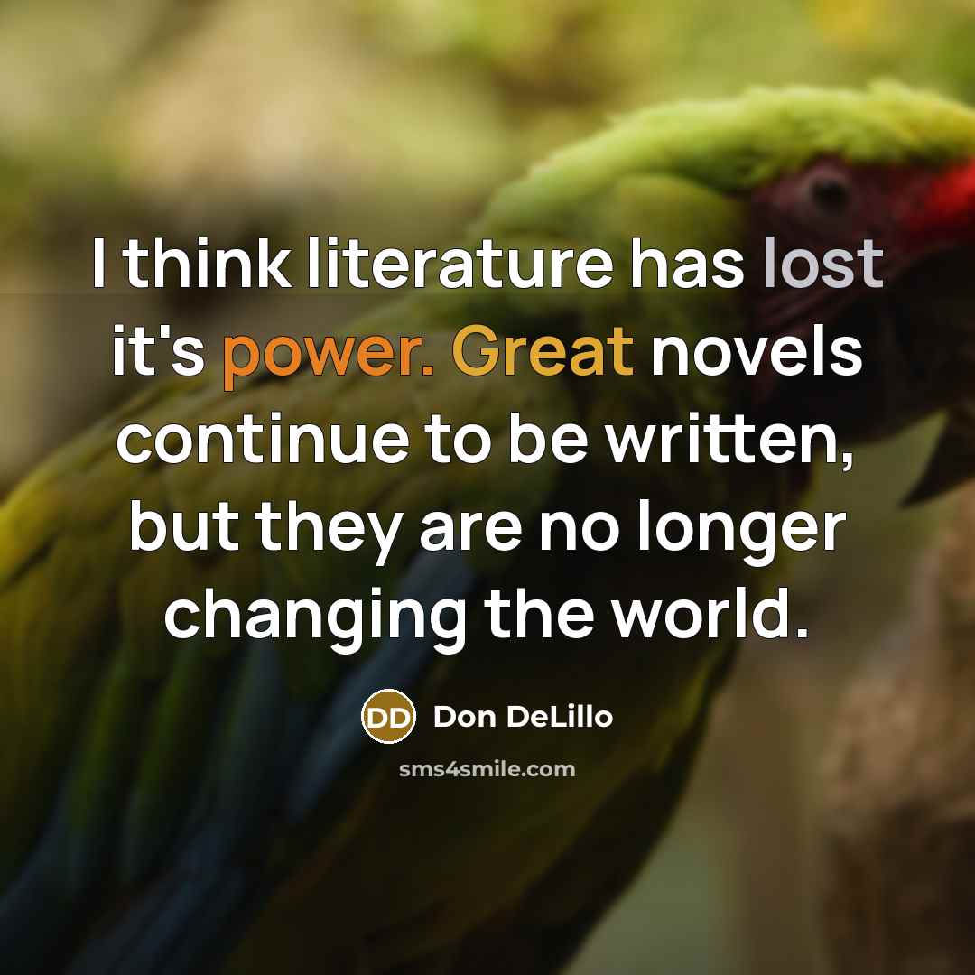 “I think literature has lost it's power. Great novels continue to be written, but they are no longer changing the world.” quote by Don DeLillo