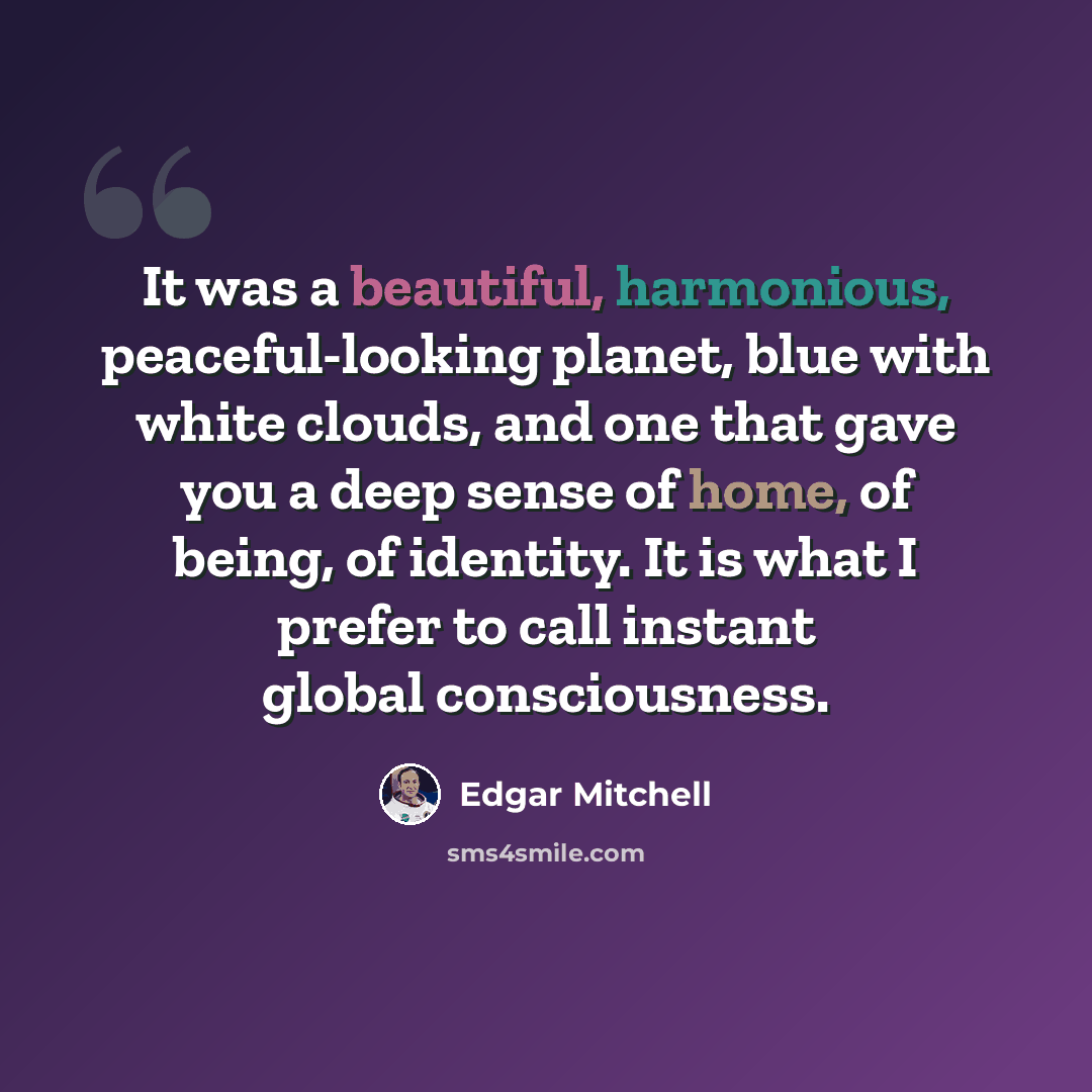 “It was a beautiful, harmonious, peaceful-looking planet, blue with white clouds, and one that gave you a deep sense of home, of being, of identity. It is what I prefer to call instant global consciousness.” quote by Edgar Mitchell