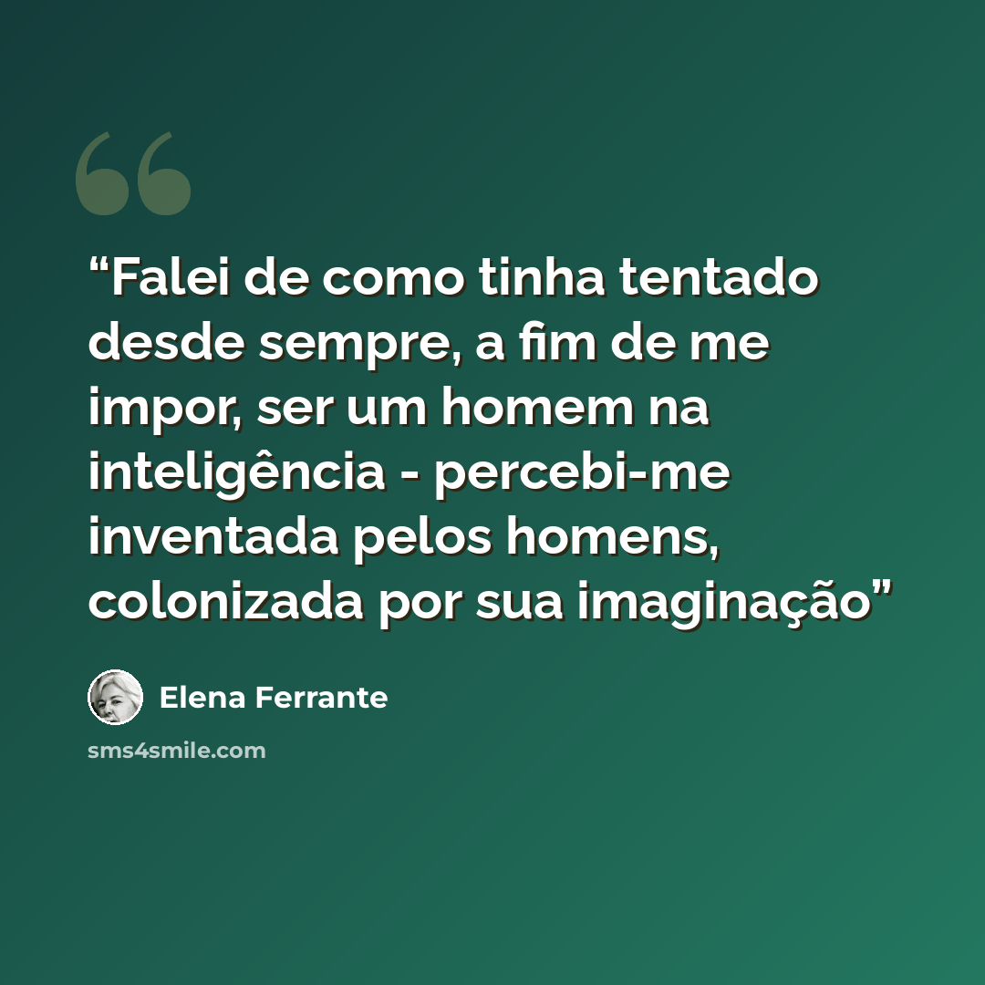 “Falei de como tinha tentado desde sempre, a fim de me impor, ser um homem na inteligência - percebi-me inventada pelos homens, colonizada por sua imaginação” quote by Elena Ferrante