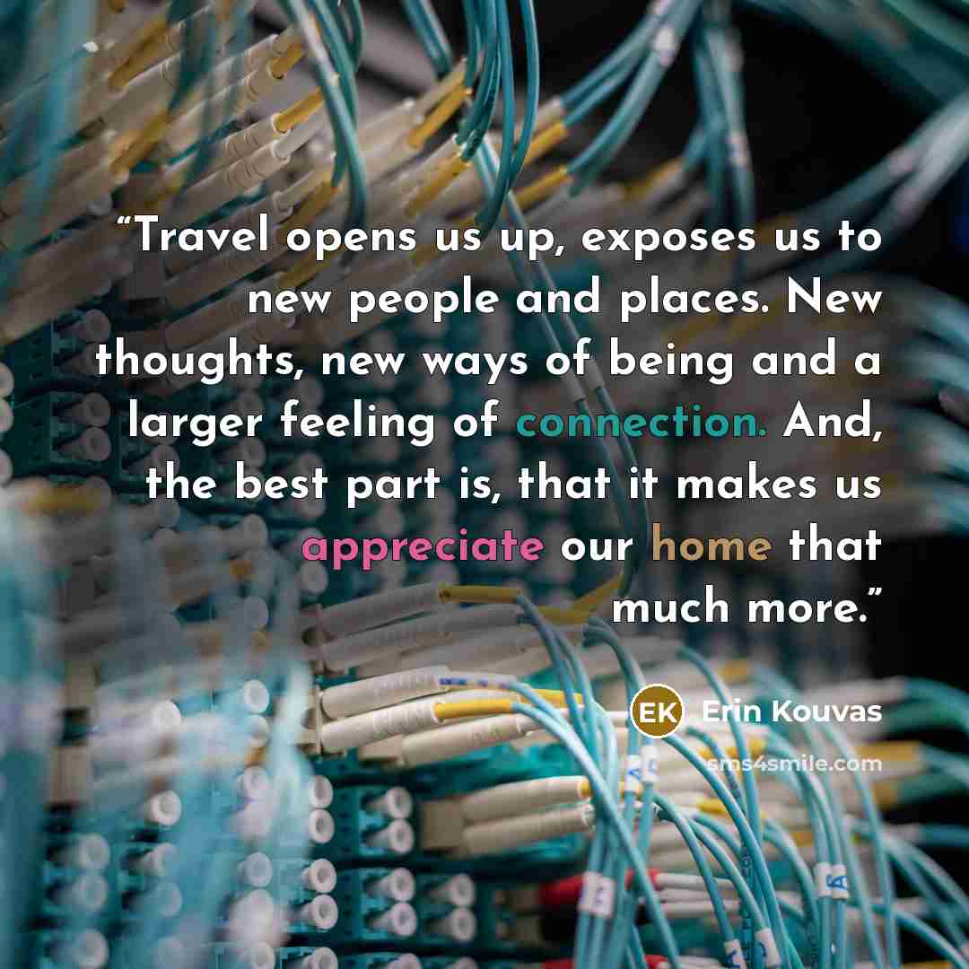 “Travel opens us up, exposes us to new people and places. New thoughts, new ways of being and a larger feeling of connection. And, the best part is, that it makes us appreciate our home that much more.” quote by Erin Kouvas