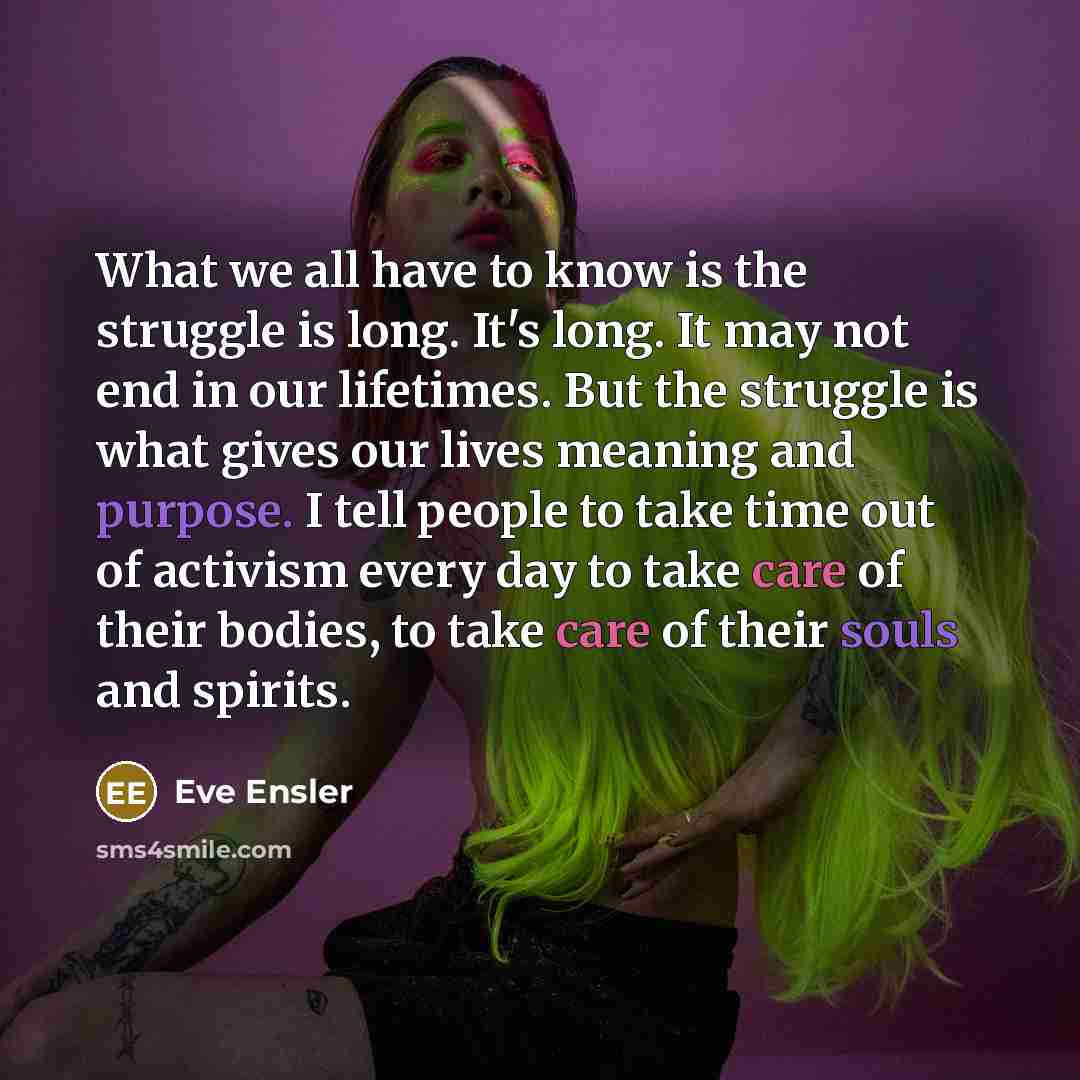 “What we all have to know is the struggle is long. It's long. It may not end in our lifetimes. But the struggle is what gives our lives meaning and purpose. I tell people to take time out of activism every day to take care of their bodies, to take care of their souls and spirits.” quote by Eve Ensler