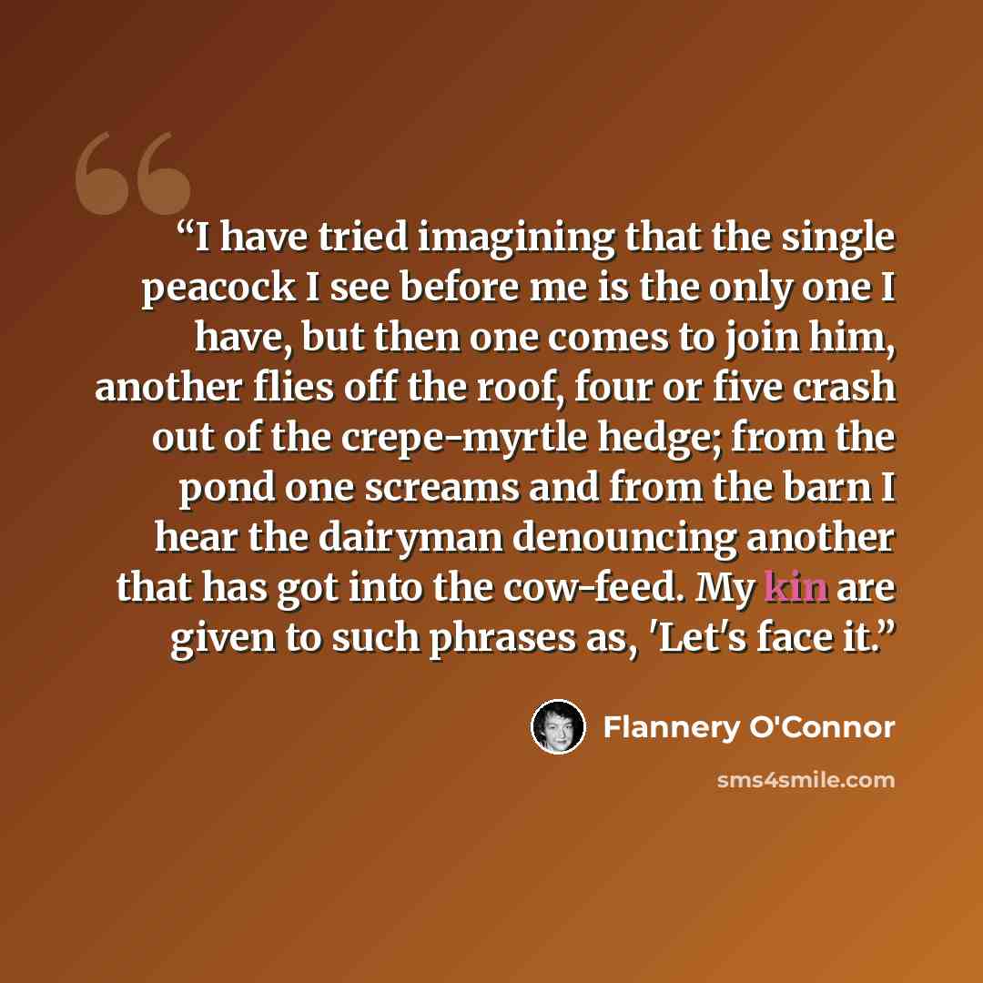 “I have tried imagining that the single peacock I see before me is the only one I have, but then one comes to join him, another flies off the roof, four or five crash out of the crepe-myrtle hedge; from the pond one screams and from the barn I hear the dairyman denouncing another that has got into…” quote by Flannery O'Connor