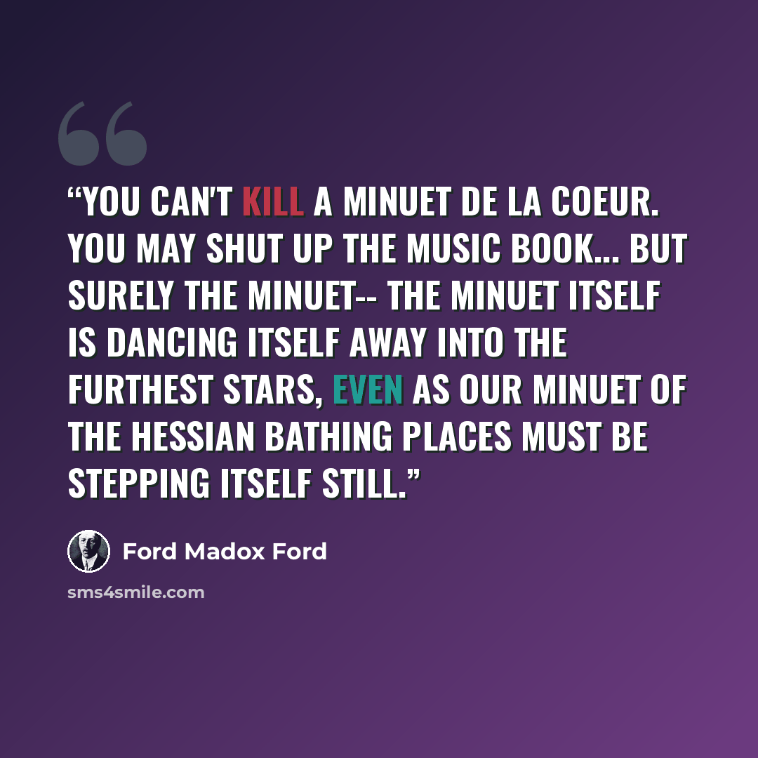 “You can't kill a minuet de la coeur. You may shut up the music book... but surely the minuet-- the minuet itself is dancing itself away into the furthest stars, even as our minuet of the Hessian bathing places must be stepping itself still.” quote by Ford Madox Ford