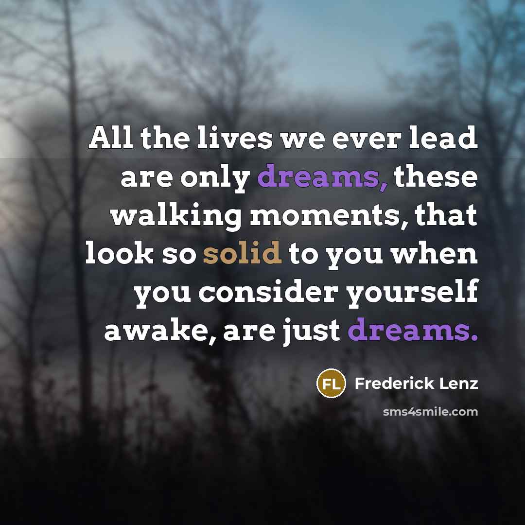 “All the lives we ever lead are only dreams, these walking moments, that look so solid to you when you consider yourself awake, are just dreams.” quote by Frederick Lenz