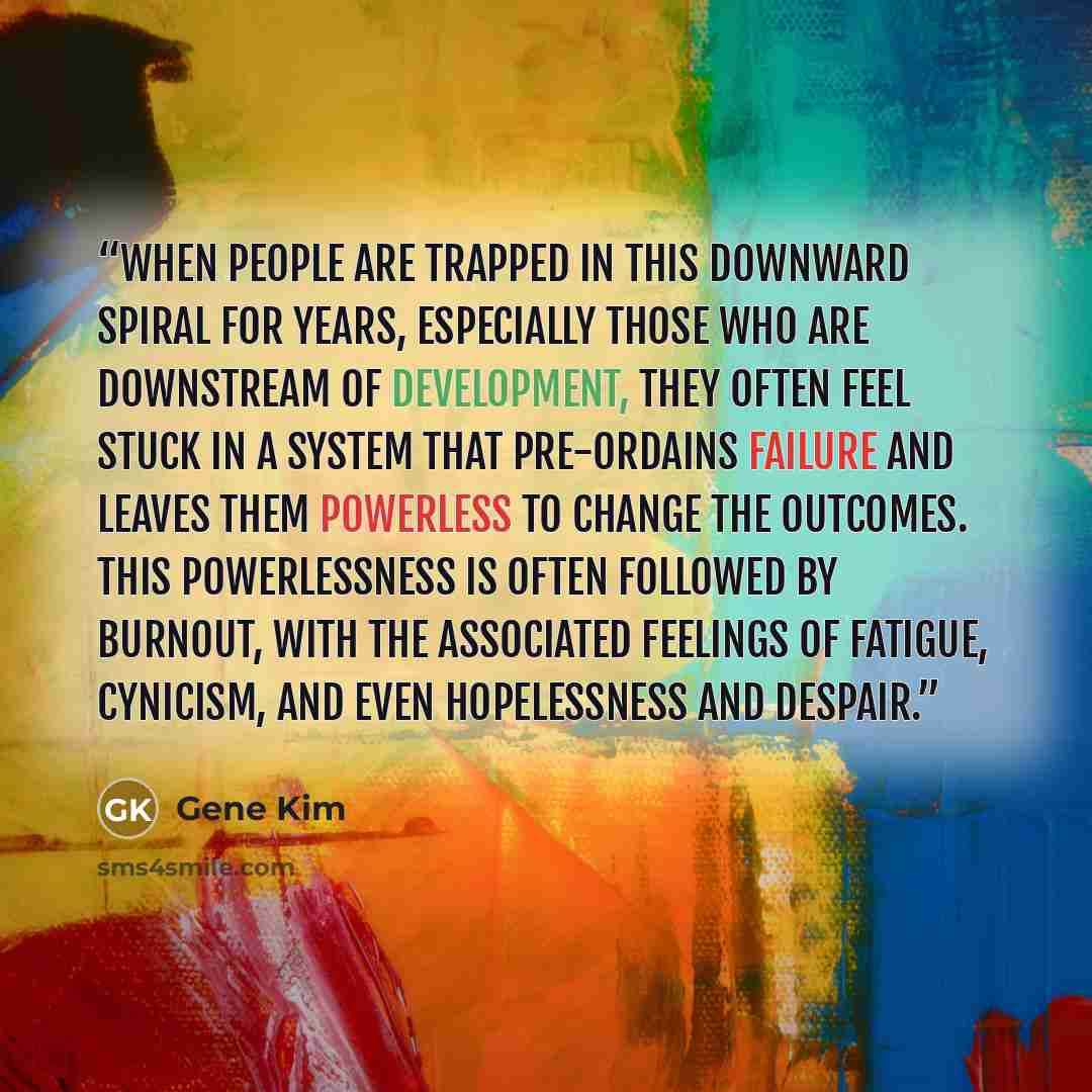 “When people are trapped in this downward spiral for years, especially those who are downstream of Development, they often feel stuck in a system that pre-ordains failure and leaves them powerless to change the outcomes. This powerlessness is often followed by burnout, with the associated feelings…” quote by Gene Kim