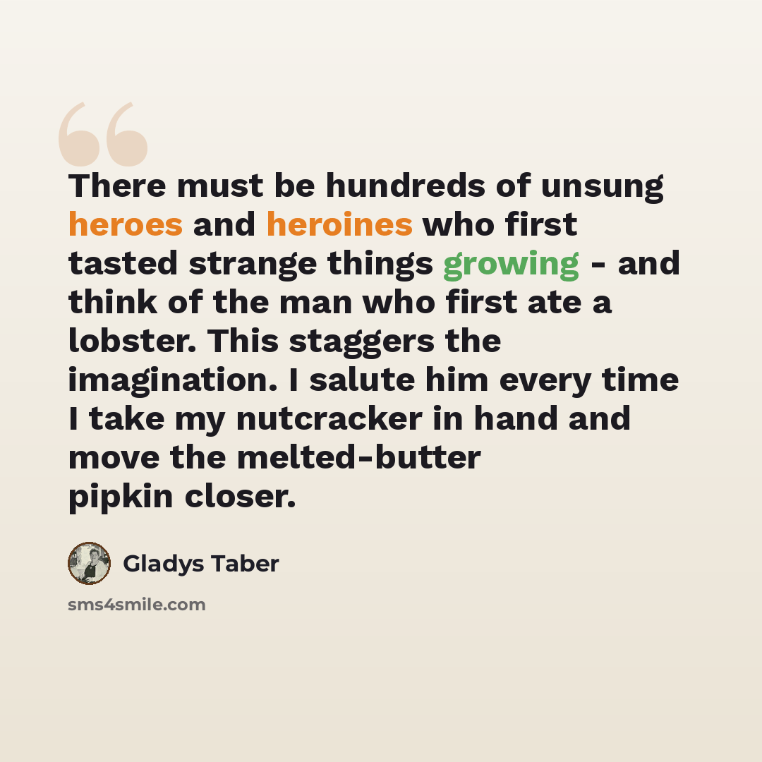 “There must be hundreds of unsung heroes and heroines who first tasted strange things growing - and think of the man who first ate a lobster. This staggers the imagination. I salute him every time I take my nutcracker in hand and move the melted-butter pipkin closer.” quote by Gladys Taber
