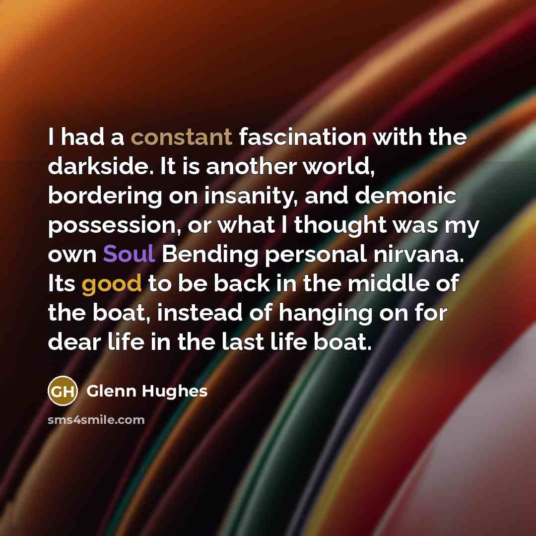 “I had a constant fascination with the darkside. It is another world, bordering on insanity, and demonic possession, or what I thought was my own Soul Bending personal nirvana. Its good to be back in the middle of the boat, instead of hanging on for dear life in the last life boat.” quote by Glenn Hughes