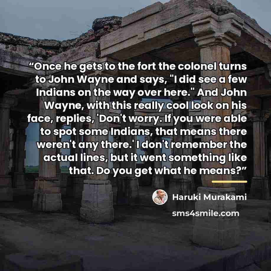 “Once he gets to the fort the colonel turns to John Wayne and says, "I did see a few Indians on the way over here." And John Wayne, with this really cool look on his face, replies, 'Don't worry. If you were able to spot some Indians, that means there weren't any there.' I don't remember the actual…” quote by Haruki Murakami