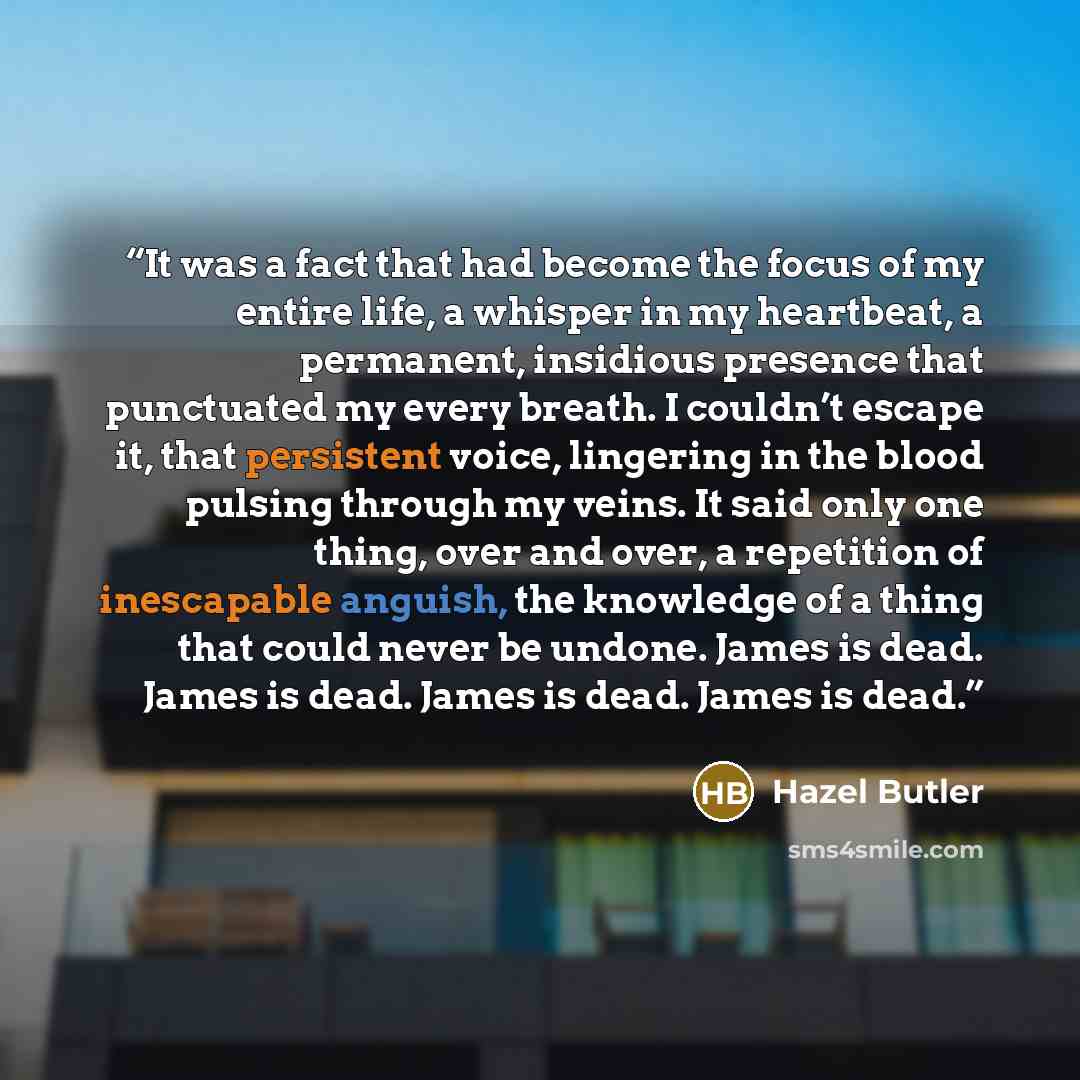 “It was a fact that had become the focus of my entire life, a whisper in my heartbeat, a permanent, insidious presence that punctuated my every breath. I couldn’t escape it, that persistent voice, lingering in the blood pulsing through my veins. It said only one thing, over and over, a repetition…” quote by Hazel Butler