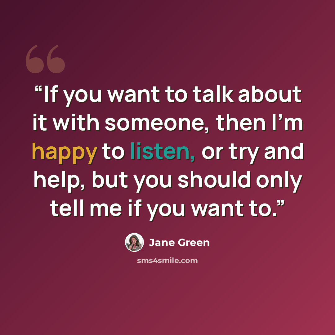 “If you want to talk about it with someone, then I'm happy to listen, or try and help, but you should only tell me if you want to.” quote by Jane Green