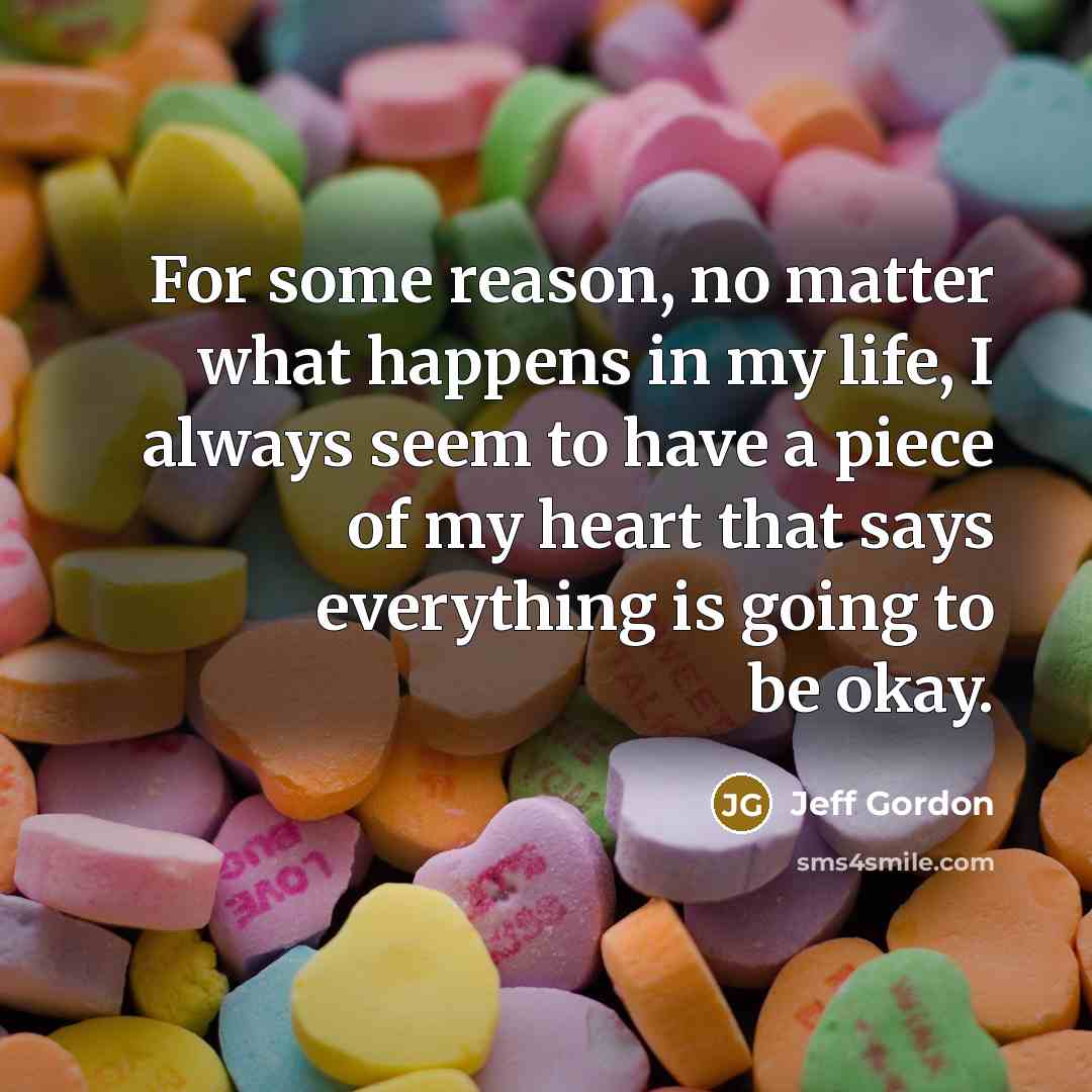 “For some reason, no matter what happens in my life, I always seem to have a piece of my heart that says everything is going to be okay.” quote by Jeff Gordon