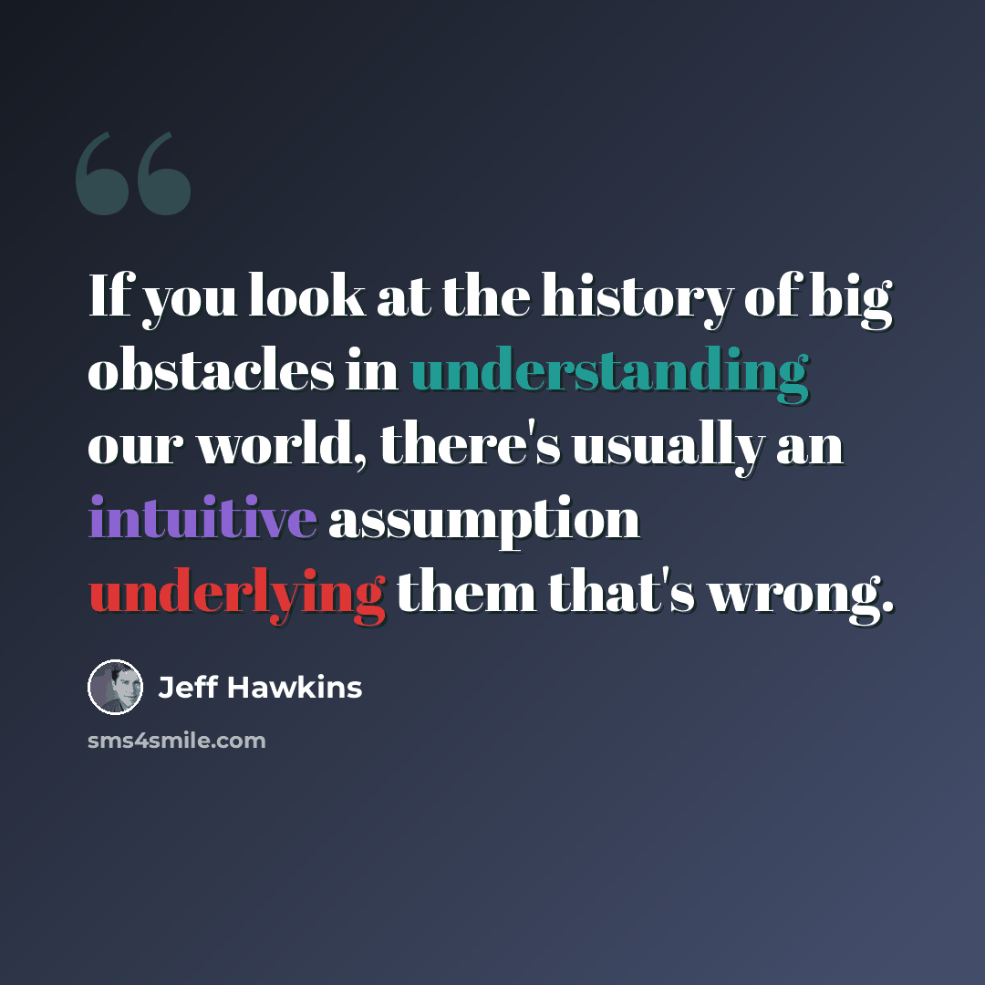 “If you look at the history of big obstacles in understanding our world, there's usually an intuitive assumption underlying them that's wrong.” quote by Jeff Hawkins