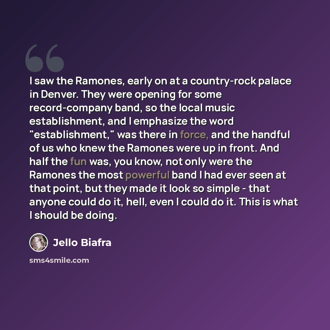 “I saw the Ramones, early on at a country-rock palace in Denver. They were opening for some record-company band, so the local music establishment, and I emphasize the word "establishment," was there in force, and the handful of us who knew the Ramones were up in front. And half the fun was, you…” quote by Jello Biafra