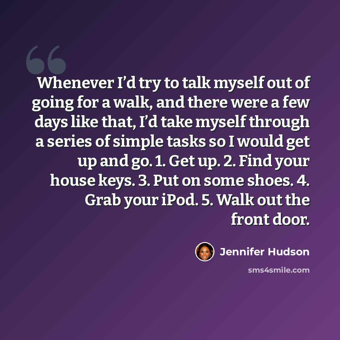 “Whenever I’d try to talk myself out of going for a walk, and there were a few days like that, I’d take myself through a series of simple tasks so I would get up and go. 1. Get up. 2. Find your house keys. 3. Put on some shoes. 4. Grab your iPod. 5. Walk out the front door.” quote by Jennifer Hudson