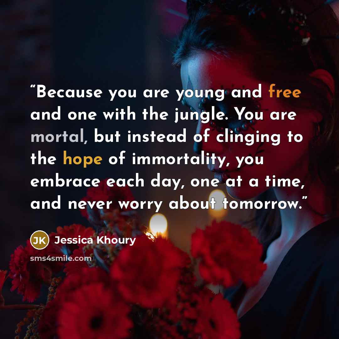 “Because you are young and free and one with the jungle. You are mortal, but instead of clinging to the hope of immortality, you embrace each day, one at a time, and never worry about tomorrow.” quote by Jessica Khoury
