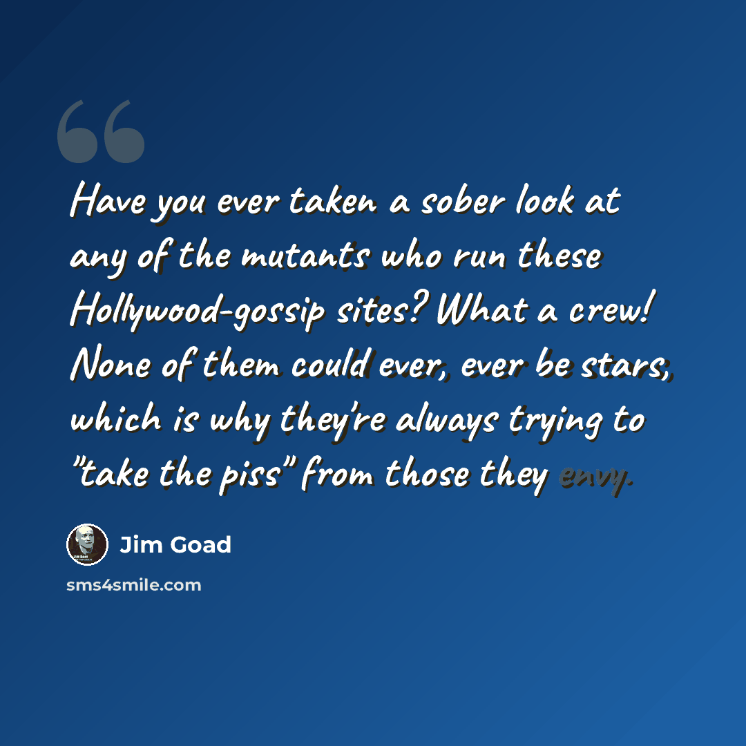 “Have you ever taken a sober look at any of the mutants who run these Hollywood-gossip sites? What a crew! None of them could ever, ever be stars, which is why they're always trying to "take the piss" from those they envy.” quote by Jim Goad